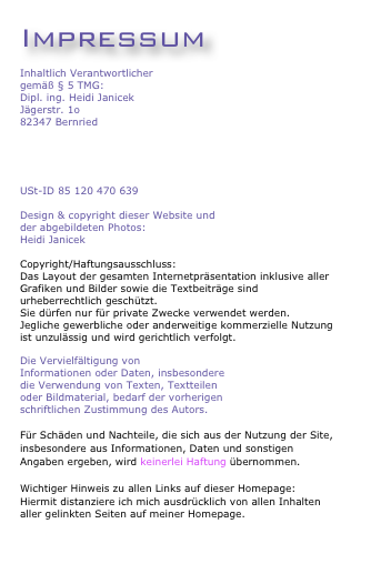 ImpressumInhaltlich Verantwortlichergemäß § 5 TMG: 
Dipl. ing. Heidi JanicekJägerstr. 1o
82347 Bernried
info@heidijanicek.de

USt-ID 85 120 470 639Design & copyright dieser Website undder abgebildeten Photos:
Heidi Janicek

Copyright/Haftungsausschluss:Das Layout der gesamten Internetpräsentation inklusive aller Grafiken und Bilder sowie die Textbeiträge sind urheberrechtlich geschützt.Sie dürfen nur für private Zwecke verwendet werden. 
Jegliche gewerbliche oder anderweitige kommerzielle Nutzung ist unzulässig und wird gerichtlich verfolgt. 

Die Vervielfältigung vonInformationen oder Daten, insbesonderedie Verwendung von Texten, Textteilenoder Bildmaterial, bedarf der vorherigenschriftlichen Zustimmung des Autors.
Für Schäden und Nachteile, die sich aus der Nutzung der Site, insbesondere aus Informationen, Daten und sonstigen Angaben ergeben, wird keinerlei Haftung übernommen.

Wichtiger Hinweis zu allen Links auf dieser Homepage:Hiermit distanziere ich mich ausdrücklich von allen Inhaltenaller gelinkten Seiten auf meiner Homepage.